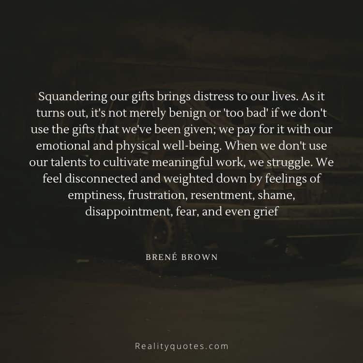 Squandering our gifts brings distress to our lives. As it turns out, it's not merely benign or 'too bad' if we don't use the gifts that we've been given; we pay for it with our emotional and physical well-being. When we don't use our talents to cultivate meaningful work, we struggle. We feel disconnected and weighted down by feelings of emptiness, frustration, resentment, shame, disappointment, fear, and even grief