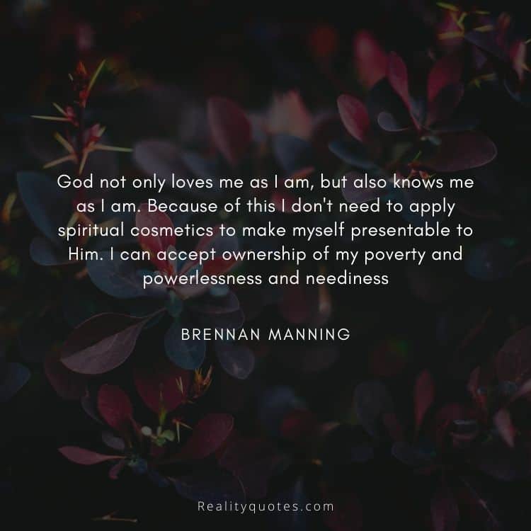 God not only loves me as I am, but also knows me as I am. Because of this I don't need to apply spiritual cosmetics to make myself presentable to Him. I can accept ownership of my poverty and powerlessness and neediness