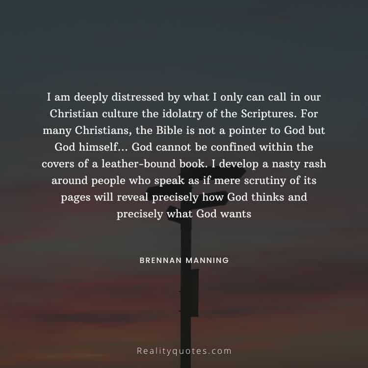 I am deeply distressed by what I only can call in our Christian culture the idolatry of the Scriptures. For many Christians, the Bible is not a pointer to God but God himself… God cannot be confined within the covers of a leather-bound book. I develop a nasty rash around people who speak as if mere scrutiny of its pages will reveal precisely how God thinks and precisely what God wants