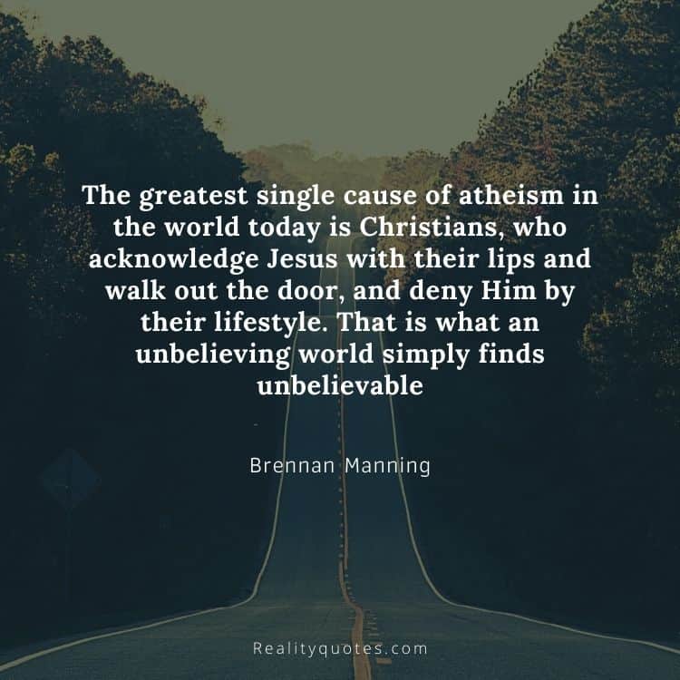 The greatest single cause of atheism in the world today is Christians, who acknowledge Jesus with their lips and walk out the door, and deny Him by their lifestyle. That is what an unbelieving world simply finds unbelievable