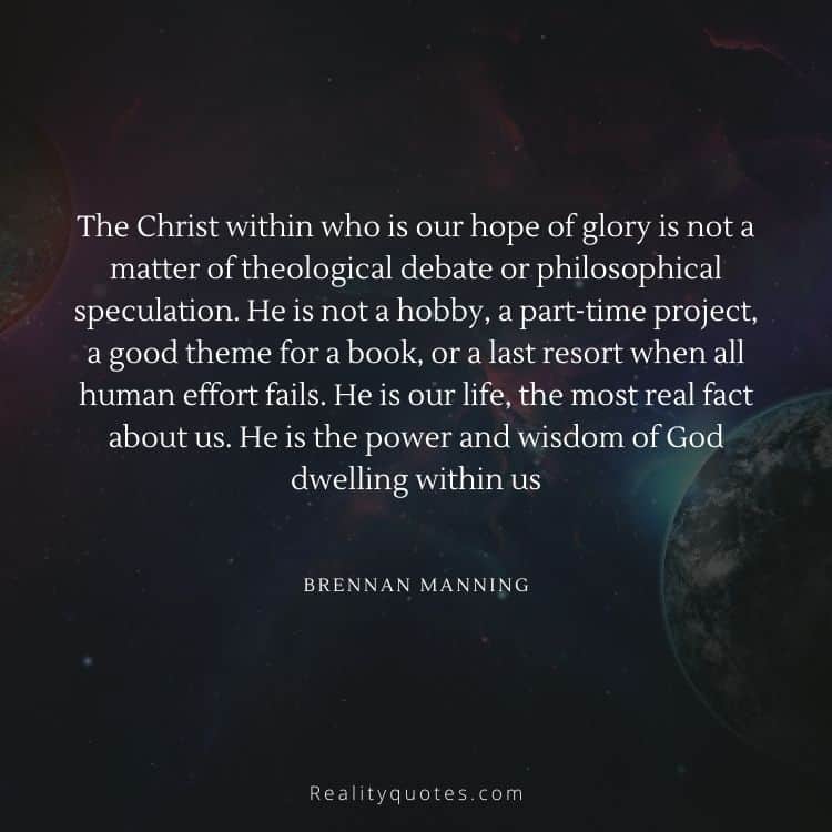The Christ within who is our hope of glory is not a matter of theological debate or philosophical speculation. He is not a hobby, a part-time project, a good theme for a book, or a last resort when all human effort fails. He is our life, the most real fact about us. He is the power and wisdom of God dwelling within us
