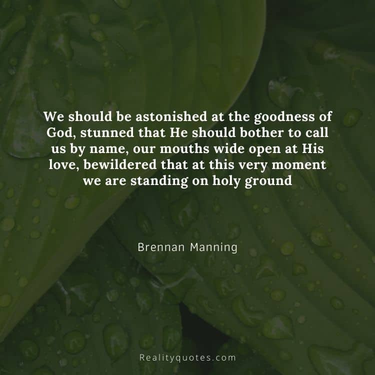 We should be astonished at the goodness of God, stunned that He should bother to call us by name, our mouths wide open at His love, bewildered that at this very moment we are standing on holy ground