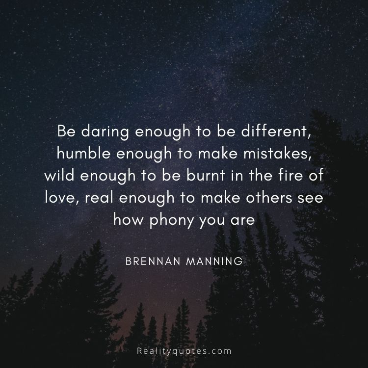 Be daring enough to be different,
humble enough to make mistakes,
wild enough to be burnt in the fire of love,
real enough to make others see how phony you are