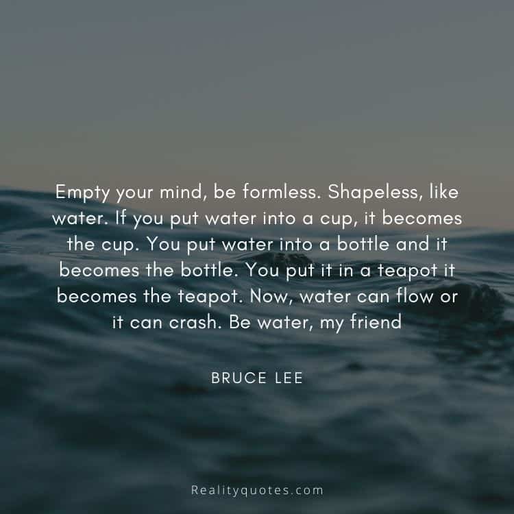 Empty your mind, be formless. Shapeless, like water. If you put water into a cup, it becomes the cup. You put water into a bottle and it becomes the bottle. You put it in a teapot it becomes the teapot. Now, water can flow or it can crash. Be water, my friend