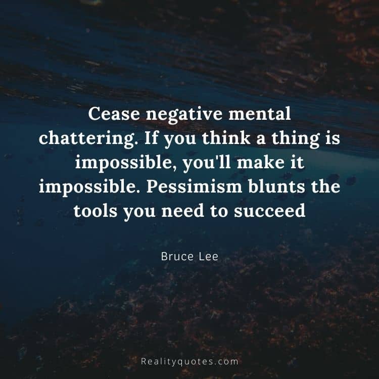 Cease negative mental chattering. If you think a thing is impossible, you'll make it impossible. Pessimism blunts the tools you need to succeed