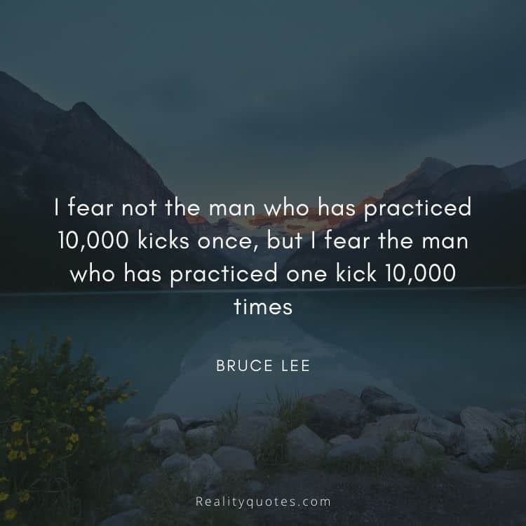 I fear not the man who has practiced 10,000 kicks once, but I fear the man who has practiced one kick 10,000 times