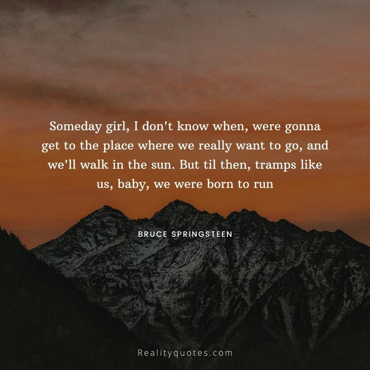 Someday girl, I don't know when, were gonna get to the place where we really want to go, and we'll walk in the sun. But til then, tramps like us, baby, we were born to run
