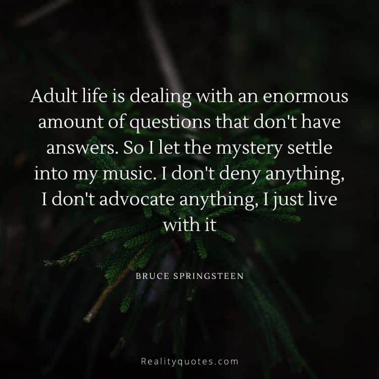 Adult life is dealing with an enormous amount of questions that don't have answers. So I let the mystery settle into my music. I don't deny anything, I don't advocate anything, I just live with it