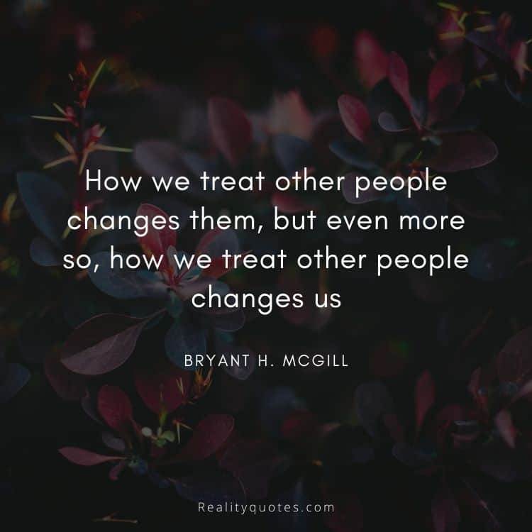 How we treat other people changes them, but even more so, how we treat other people changes us