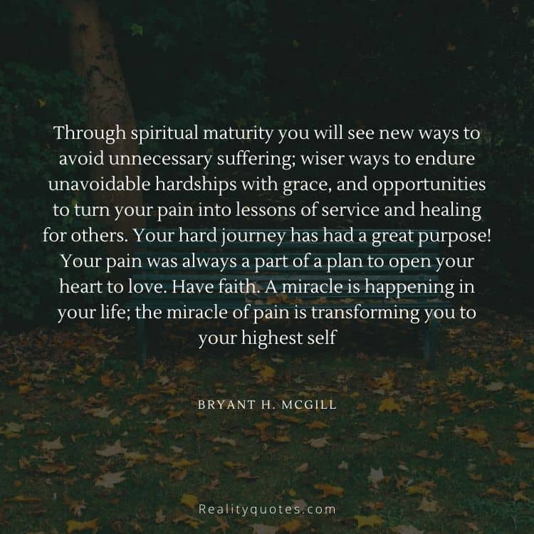 Through spiritual maturity you will see new ways to avoid unnecessary suffering; wiser ways to endure unavoidable hardships with grace, and opportunities to turn your pain into lessons of service and healing for others. Your hard journey has had a great purpose! Your pain was always a part of a plan to open your heart to love. Have faith. A miracle is happening in your life; the miracle of pain is transforming you to your highest self