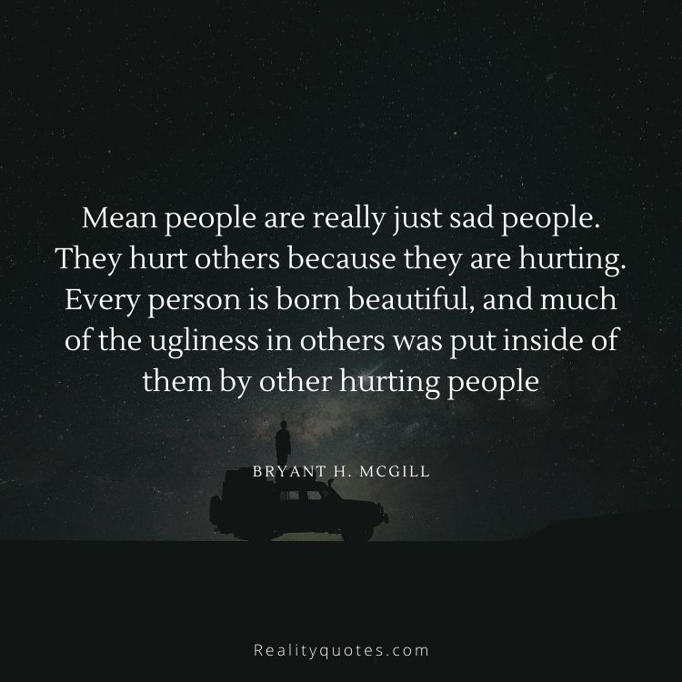 Mean people are really just sad people. They hurt others because they are hurting. Every person is born beautiful, and much of the ugliness in others was put inside of them by other hurting people