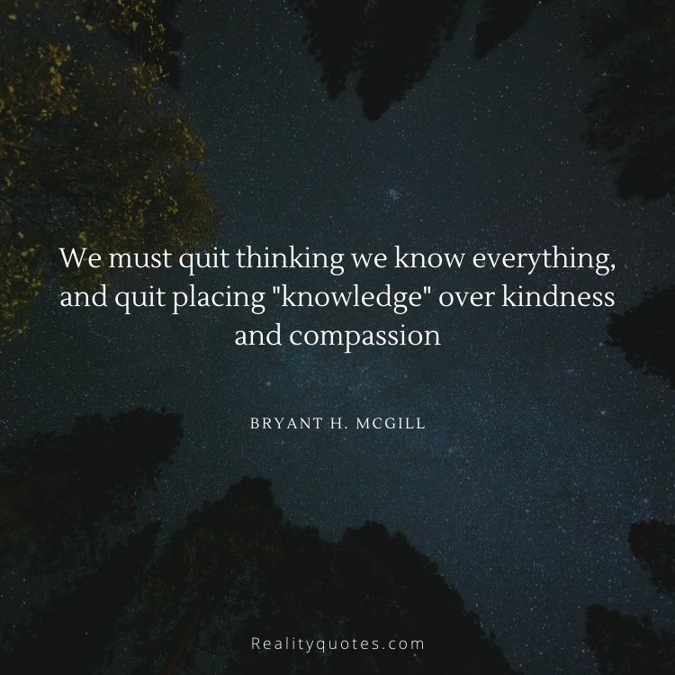 We must quit thinking we know everything, and quit placing "knowledge" over kindness and compassion