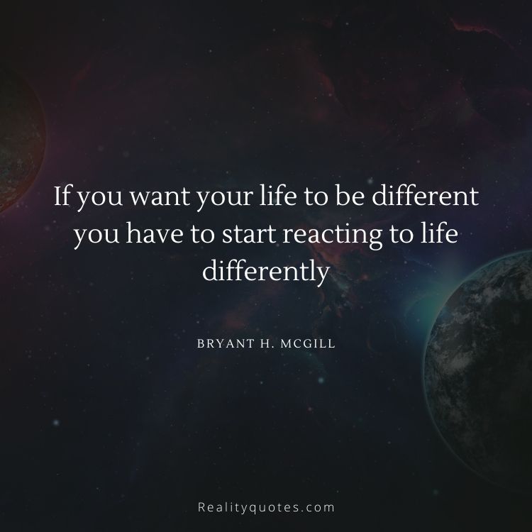 If you want your life to be different you have to start reacting to life differently