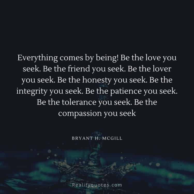 Everything comes by being! Be the love you seek. Be the friend you seek. Be the lover you seek. Be the honesty you seek. Be the integrity you seek. Be the patience you seek. Be the tolerance you seek. Be the compassion you seek