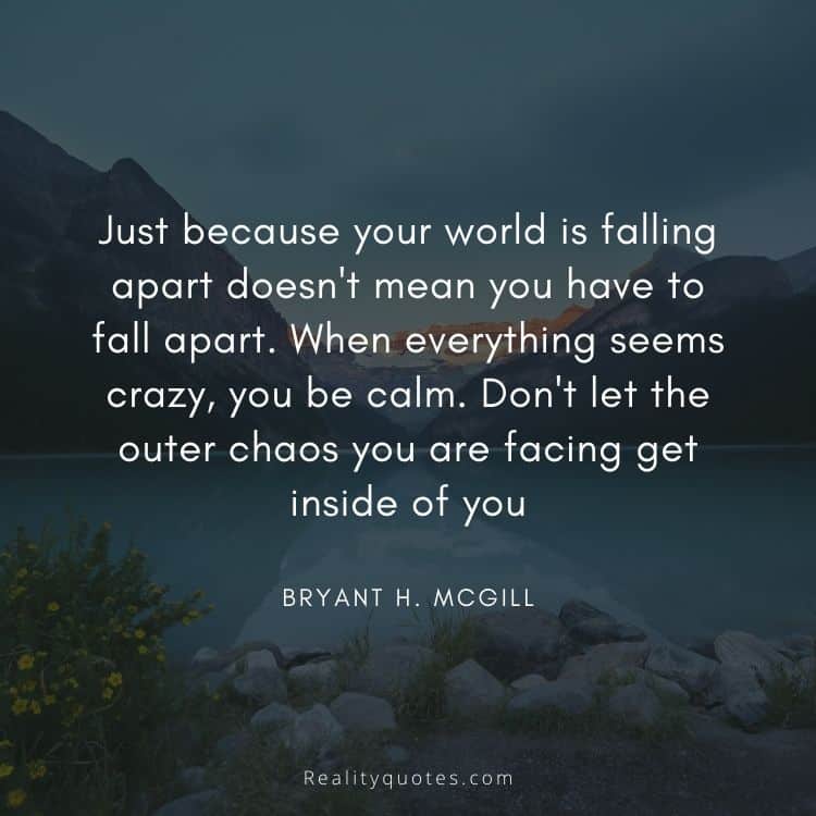 Just because your world is falling apart doesn't mean you have to fall apart. When everything seems crazy, you be calm. Don't let the outer chaos you are facing get inside of you