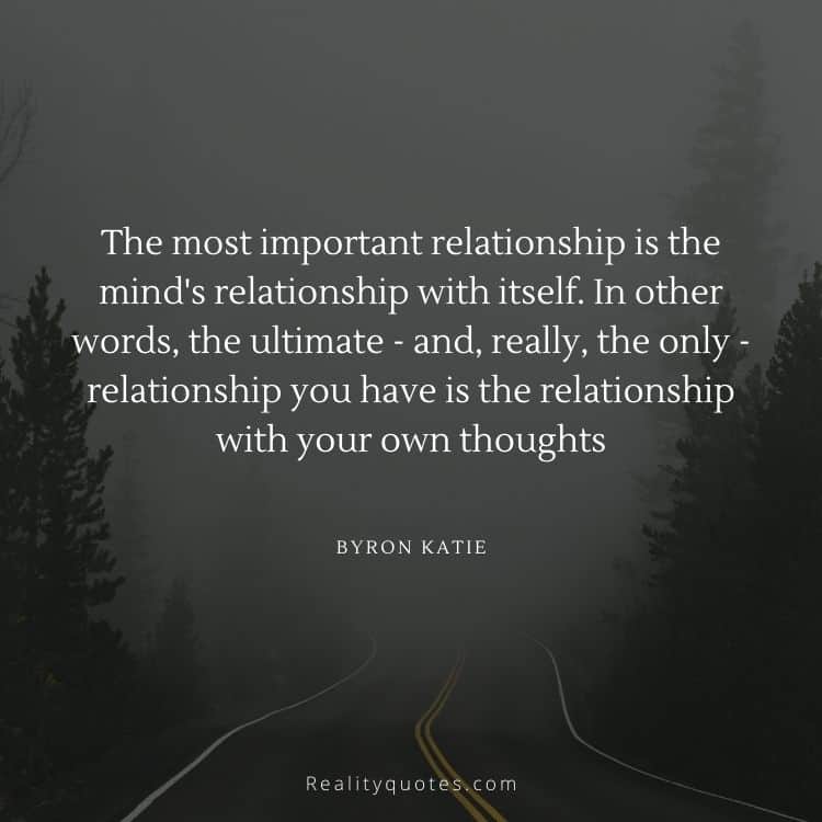 The most important relationship is the mind's relationship with itself. In other words, the ultimate - and, really, the only - relationship you have is the relationship with your own thoughts