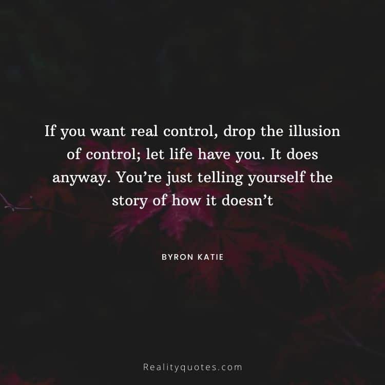 If you want real control, drop the illusion of control; let life have you. It does anyway. You’re just telling yourself the story of how it doesn’t
