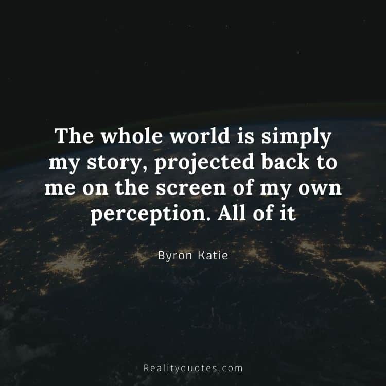 The whole world is simply my story, projected back to me on the screen of my own perception. All of it