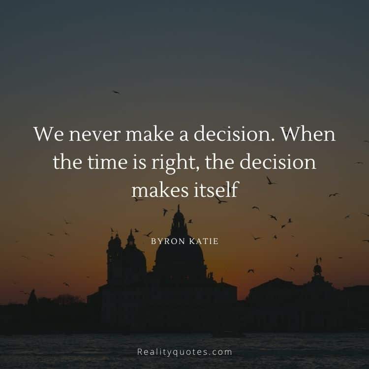 We never make a decision. When the
time is right, the decision makes itself