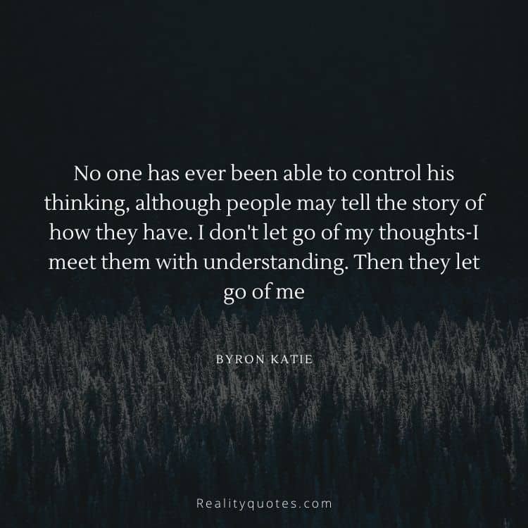 No one has ever been able to control his thinking, although people may tell the story of how they have. I don't let go of my thoughts-I meet them with understanding. Then they let go of me