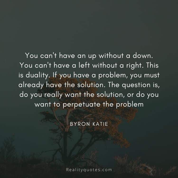 You can't have an up without a down. You can't have a left without a right. This is duality. If you have a problem, you must already have the solution. The question is, do you really want the solution, or do you want to perpetuate the problem