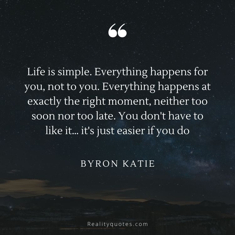 Life is simple. Everything happens for you, not to you. Everything happens at exactly the right moment, neither too soon nor too late. You don't have to like it… it's just easier if you do