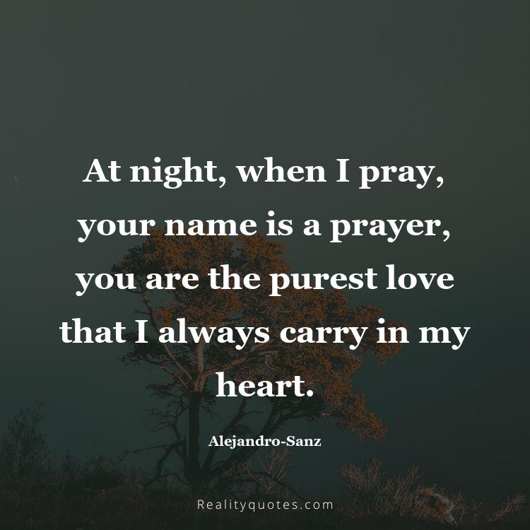 26. At night, when I pray, your name is a prayer, you are the purest love that I always carry in my heart.