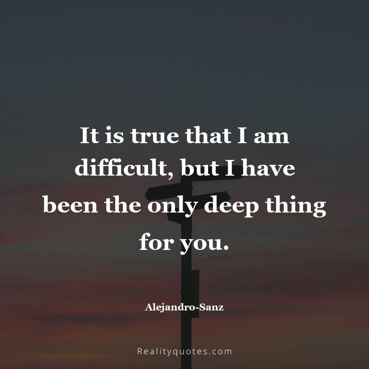 74. It is true that I am difficult, but I have been the only deep thing for you.