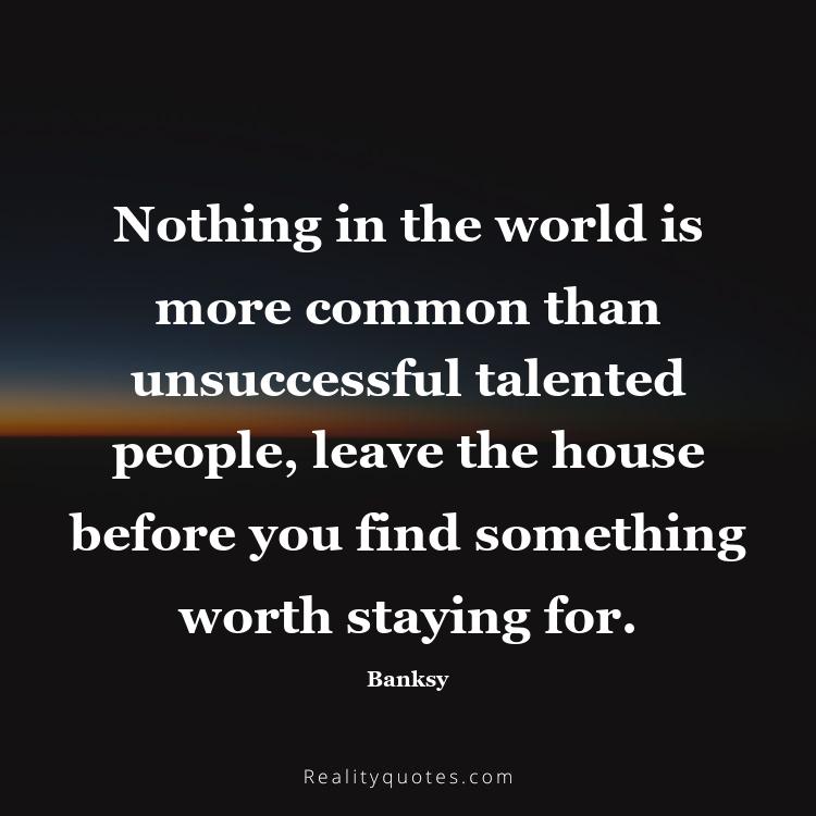 12. Nothing in the world is more common than unsuccessful talented people, leave the house before you find something worth staying for.