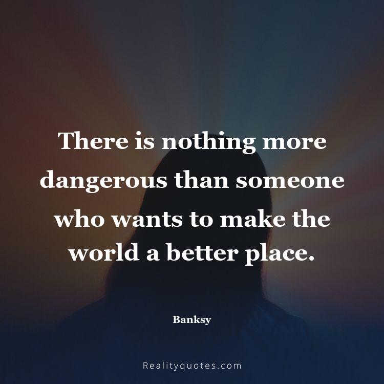 13. There is nothing more dangerous than someone who wants to make the world a better place.