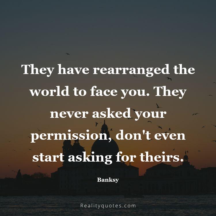 27. They have rearranged the world to face you. They never asked your permission, don't even start asking for theirs.