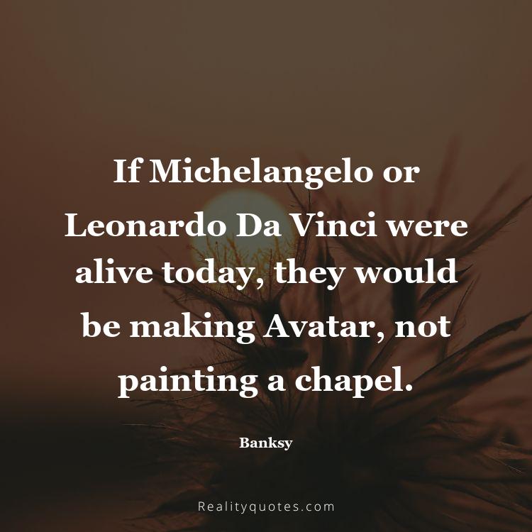 55. If Michelangelo or Leonardo Da Vinci were alive today, they would be making Avatar, not painting a chapel.