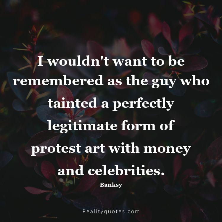 61. I wouldn't want to be remembered as the guy who tainted a perfectly legitimate form of protest art with money and celebrities.