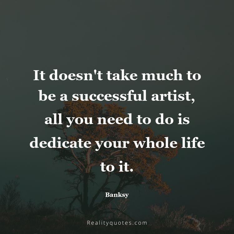 78. It doesn't take much to be a successful artist, all you need to do is dedicate your whole life to it.
