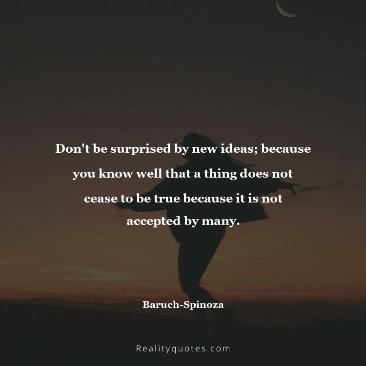 68. Don't be surprised by new ideas; because you know well that a thing does not cease to be true because it is not accepted by many.