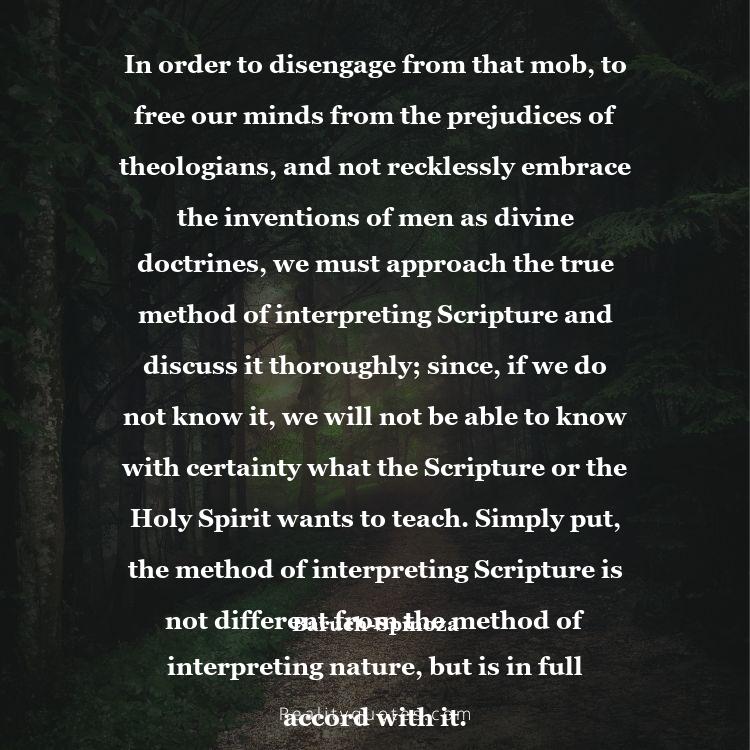 8. In order to disengage from that mob, to free our minds from the prejudices of theologians, and not recklessly embrace the inventions of men as divine doctrines, we must approach the true method of interpreting Scripture and discuss it thoroughly; since, if we do not know it, we will not be able to know with certainty what the Scripture or the Holy Spirit wants to teach. Simply put, the method of interpreting Scripture is not different from the method of interpreting nature, but is in full accord with it.