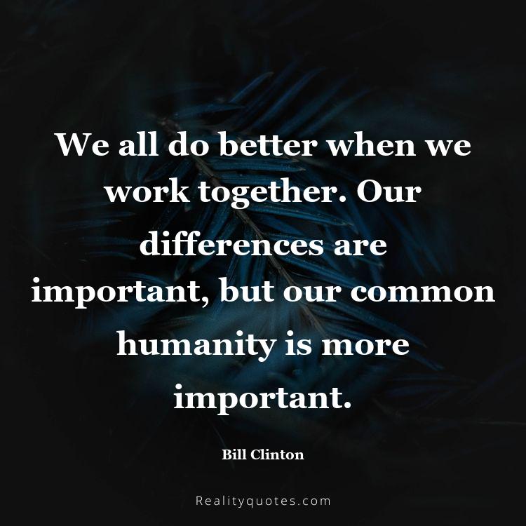1. We all do better when we work together. Our differences are important, but our common humanity is more important.