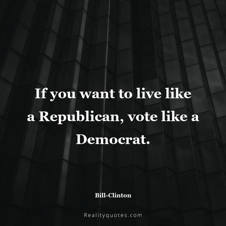 11. If you want to live like a Republican, vote like a Democrat.