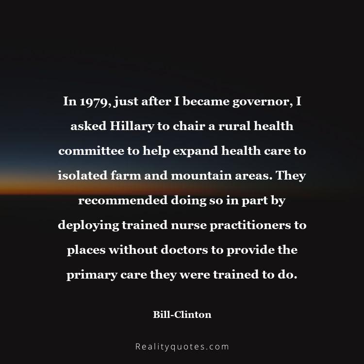 12. In 1979, just after I became governor, I asked Hillary to chair a rural health committee to help expand health care to isolated farm and mountain areas. They recommended doing so in part by deploying trained nurse practitioners to places without doctors to provide the primary care they were trained to do.