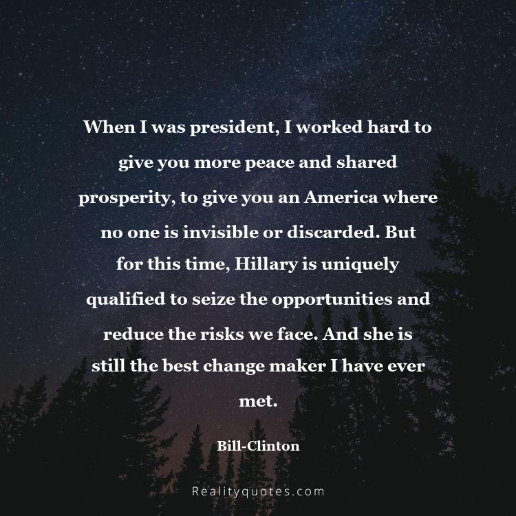 15. When I was president, I worked hard to give you more peace and shared prosperity, to give you an America where no one is invisible or discarded. But for this time, Hillary is uniquely qualified to seize the opportunities and reduce the risks we face. And she is still the best change maker I have ever met.