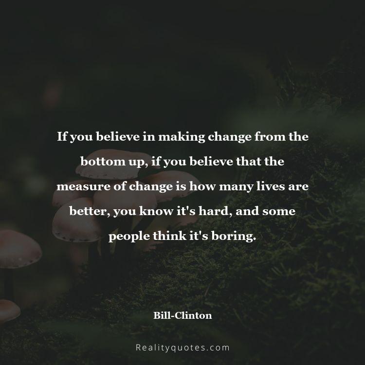 18. If you believe in making change from the bottom up, if you believe that the measure of change is how many lives are better, you know it's hard, and some people think it's boring.