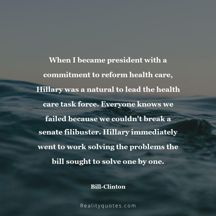 19. When I became president with a commitment to reform health care, Hillary was a natural to lead the health care task force. Everyone knows we failed because we couldn't break a senate filibuster. Hillary immediately went to work solving the problems the bill sought to solve one by one.