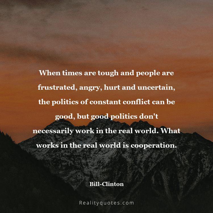 26. When times are tough and people are frustrated, angry, hurt and uncertain, the politics of constant conflict can be good, but good politics don't necessarily work in the real world. What works in the real world is cooperation.