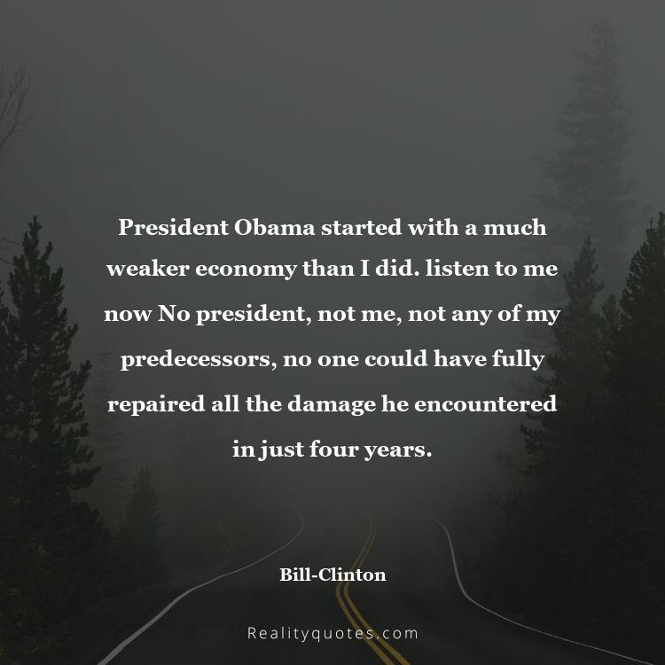 27. President Obama started with a much weaker economy than I did. listen to me now No president, not me, not any of my predecessors, no one could have fully repaired all the damage he encountered in just four years.