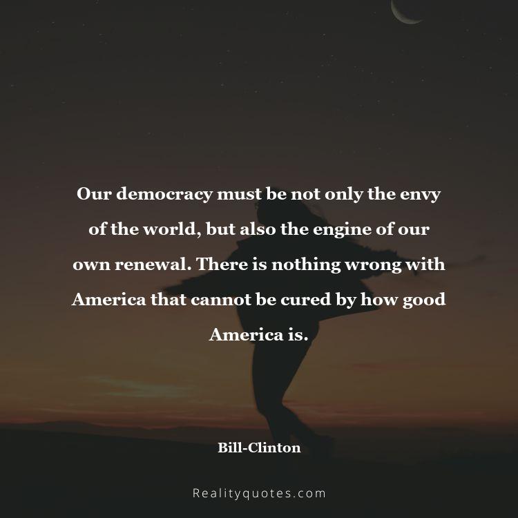 35. Our democracy must be not only the envy of the world, but also the engine of our own renewal. There is nothing wrong with America that cannot be cured by how good America is.