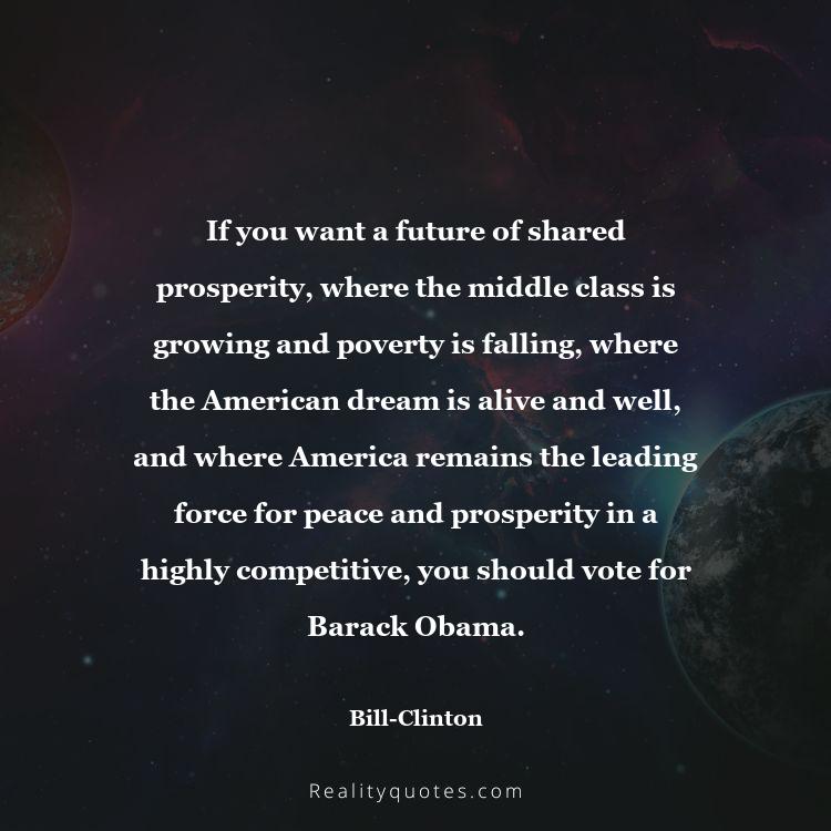 38. If you want a future of shared prosperity, where the middle class is growing and poverty is falling, where the American dream is alive and well, and where America remains the leading force for peace and prosperity in a highly competitive, you should vote for Barack Obama.