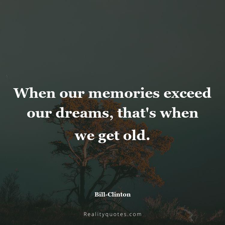 4. When our memories exceed our dreams, that's when we get old.