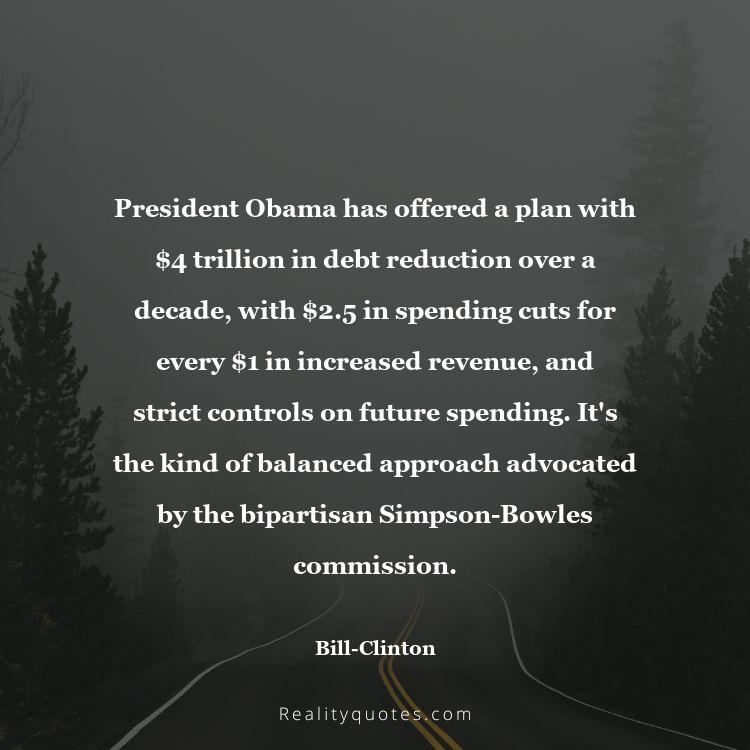 40. President Obama has offered a plan with $4 trillion in debt reduction over a decade, with $2.5 in spending cuts for every $1 in increased revenue, and strict controls on future spending. It's the kind of balanced approach advocated by the bipartisan Simpson-Bowles commission.