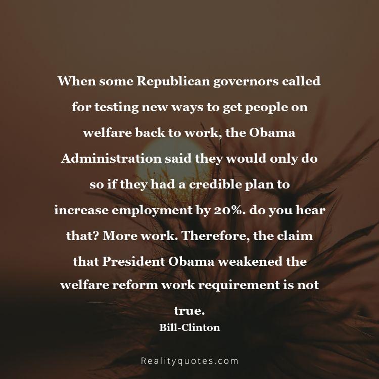 42. When some Republican governors called for testing new ways to get people on welfare back to work, the Obama Administration said they would only do so if they had a credible plan to increase employment by 20%. do you hear that? More work. Therefore, the claim that President Obama weakened the welfare reform work requirement is not true.