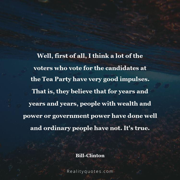 50. Well, first of all, I think a lot of the voters who vote for the candidates at the Tea Party have very good impulses. That is, they believe that for years and years and years, people with wealth and power or government power have done well and ordinary people have not. It's true.